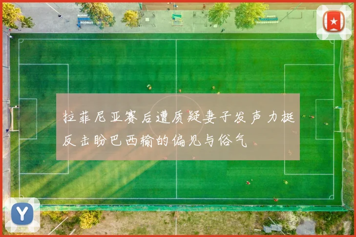 拉菲尼亚赛后遭质疑妻子发声力挺反击盼巴西输的偏见与俗气