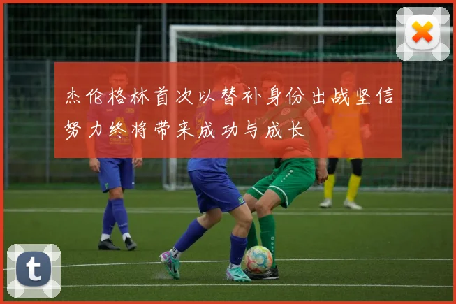 杰伦格林首次以替补身份出战坚信努力终将带来成功与成长