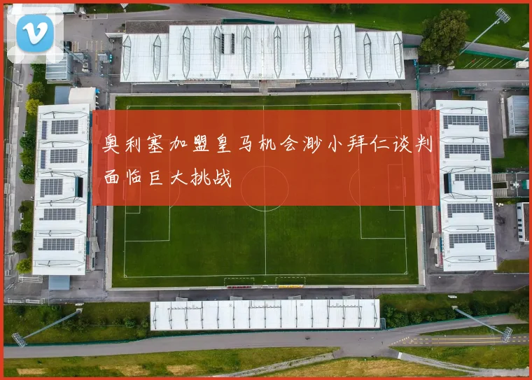 奥利塞加盟皇马机会渺小拜仁谈判面临巨大挑战