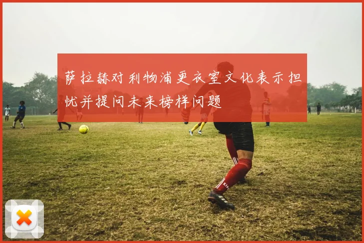 萨拉赫对利物浦更衣室文化表示担忧并提问未来榜样问题