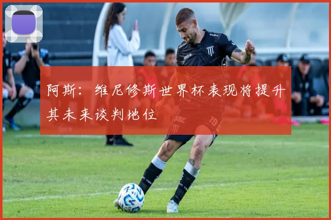 阿斯：维尼修斯世界杯表现将提升其未来谈判地位