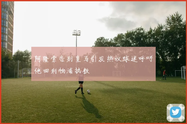 阿隆索告别皇马引发热议球迷呼吁他回利物浦执教