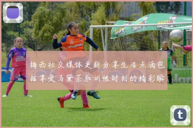 梅西社交媒体更新分享生活点滴包括享受马黛茶和训练时刻的精彩瞬间