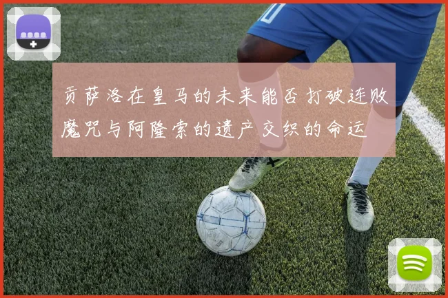 贡萨洛在皇马的未来能否打破连败魔咒与阿隆索的遗产交织的命运