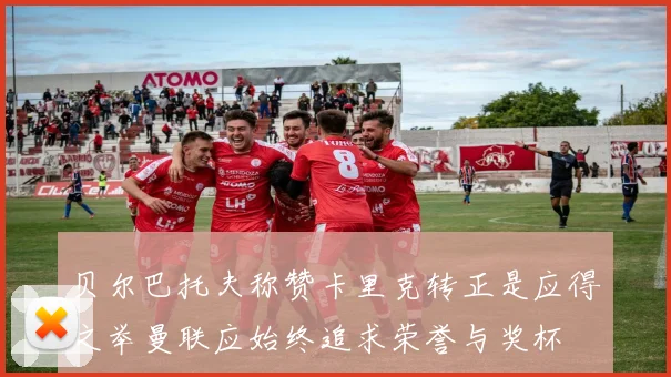 贝尔巴托夫称赞卡里克转正是应得之举曼联应始终追求荣誉与奖杯