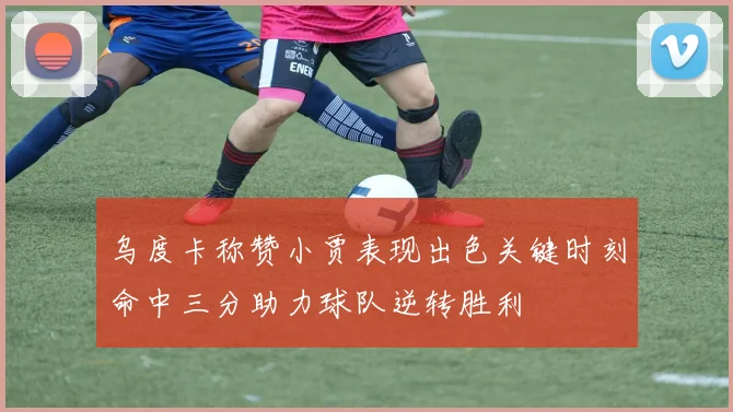 乌度卡称赞小贾表现出色关键时刻命中三分助力球队逆转胜利