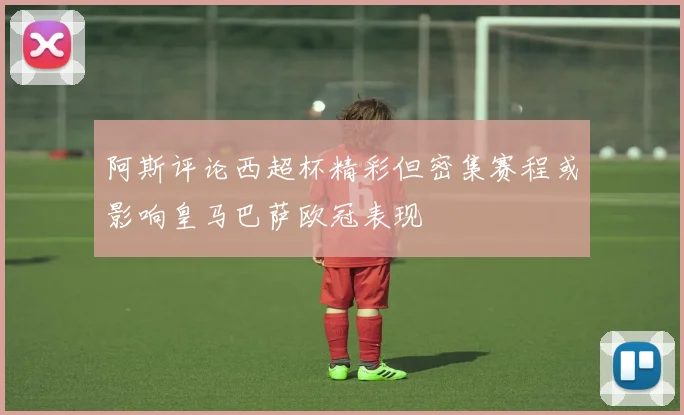 阿斯评论西超杯精彩但密集赛程或影响皇马巴萨欧冠表现