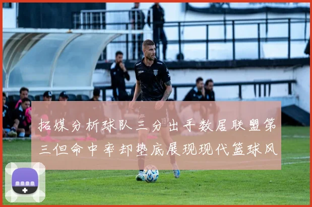 拓媒分析球队三分出手数居联盟第三但命中率却垫底展现现代篮球风格