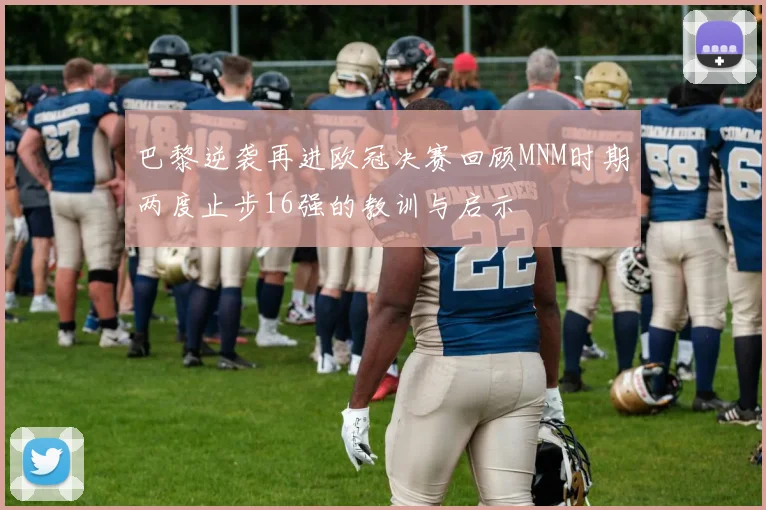 巴黎逆袭再进欧冠决赛回顾MNM时期两度止步16强的教训与启示