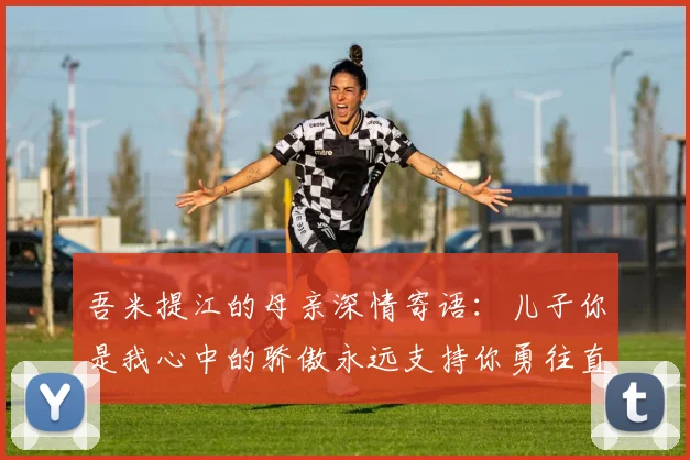 吾米提江的母亲深情寄语：儿子你是我心中的骄傲永远支持你勇往直前！