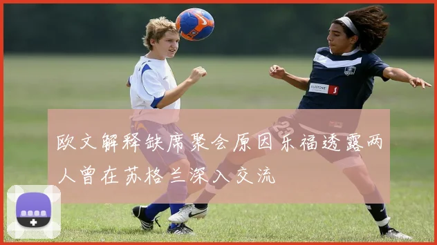 欧文解释缺席聚会原因乐福透露两人曾在苏格兰深入交流