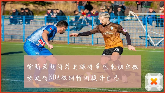 徐昕若赴海外打球将寻求米切尔教练进行NBA级别特训提升自己