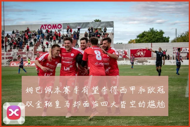 姆巴佩本赛季有望夺得西甲和欧冠双金靴皇马却面临四大皆空的尴尬局面
