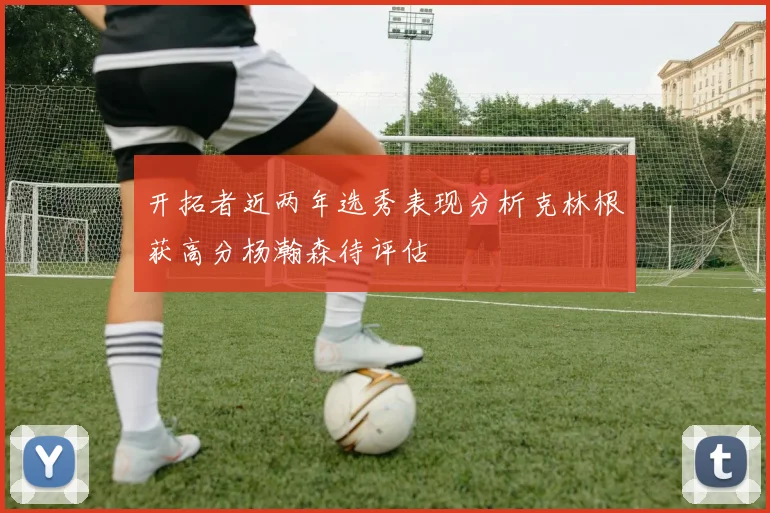 开拓者近两年选秀表现分析克林根获高分杨瀚森待评估