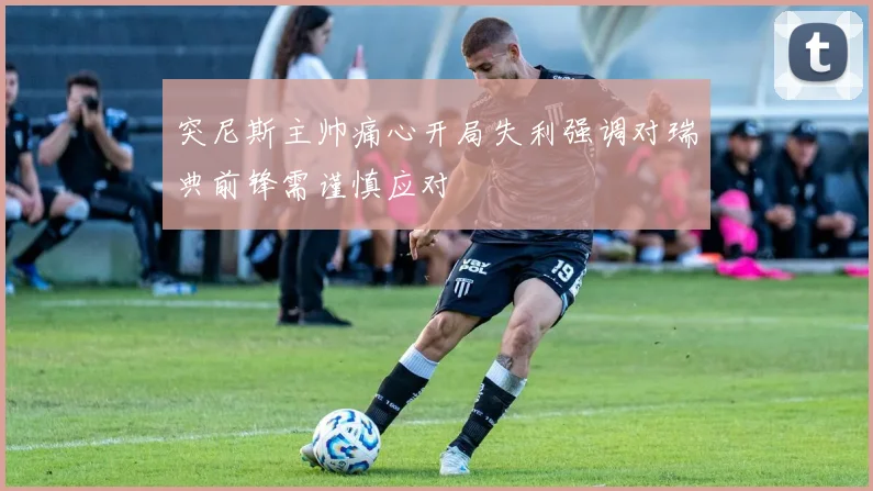 突尼斯主帅痛心开局失利强调对瑞典前锋需谨慎应对