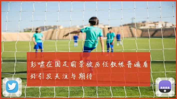 彭啸在国足前景被历任教练普遍看好引发关注与期待