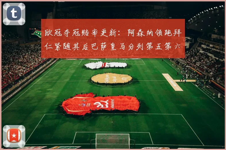 欧冠夺冠赔率更新：阿森纳领跑拜仁紧随其后巴萨皇马分列第五第六位