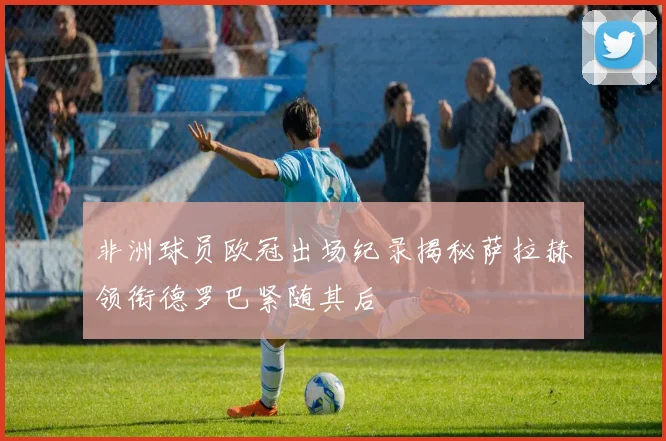 非洲球员欧冠出场纪录揭秘萨拉赫领衔德罗巴紧随其后