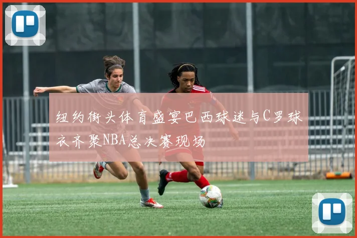 纽约街头体育盛宴巴西球迷与C罗球衣齐聚NBA总决赛现场
