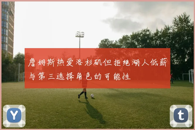詹姆斯热爱洛杉矶但拒绝湖人低薪与第三选择角色的可能性