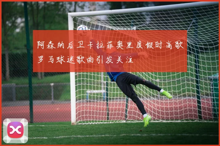阿森纳后卫卡拉菲奥里度假时高歌罗马球迷歌曲引发关注
