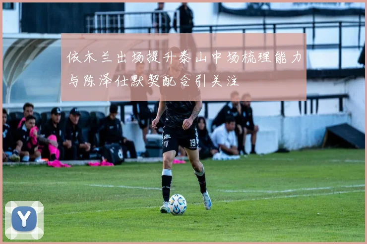依木兰出场提升泰山中场梳理能力与陈泽仕默契配合引关注