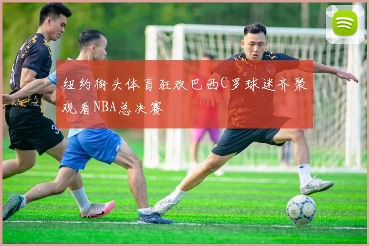 纽约街头体育狂欢巴西C罗球迷齐聚观看NBA总决赛